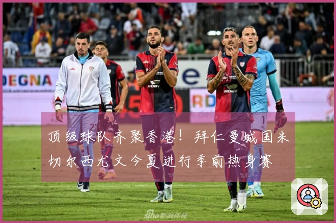 顶级球队齐聚香港！拜仁曼城国米切尔西尤文今夏进行季前热身赛