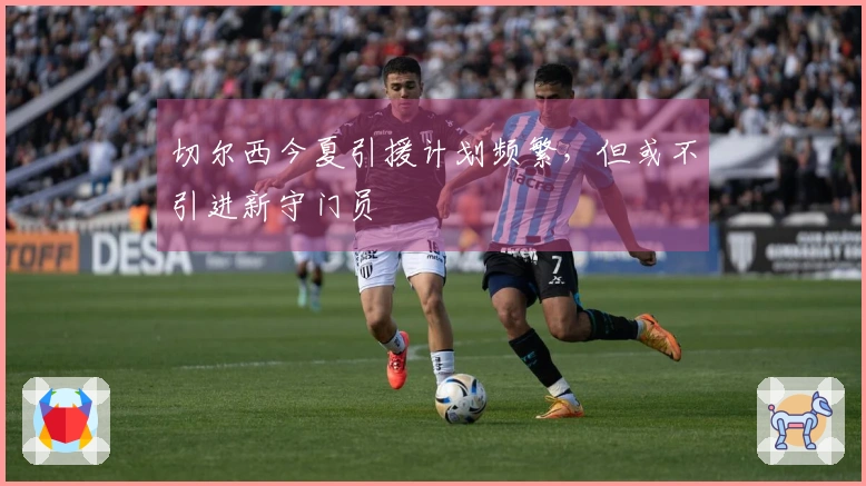 切尔西今夏引援计划频繁，但或不引进新守门员