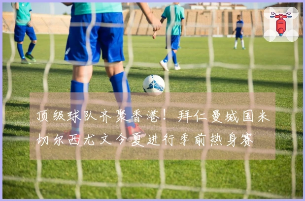 顶级球队齐聚香港！拜仁曼城国米切尔西尤文今夏进行季前热身赛